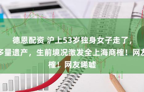 德恩配资 沪上53岁独身女子走了，留住多量遗产，生前境况激发全上海商榷！网友唏嘘