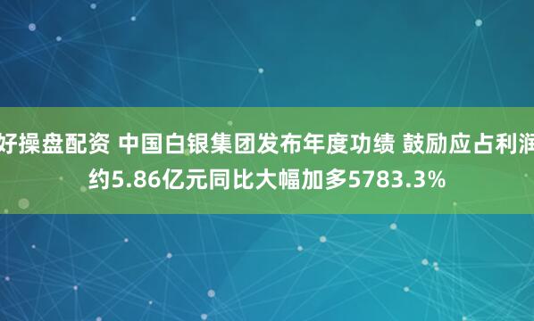 好操盘配资 中国白银集团发布年度功绩 鼓励应占利润约5.86亿元同比大幅加多5783.3%
