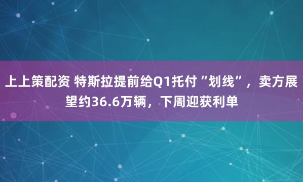 上上策配资 特斯拉提前给Q1托付“划线”，卖方展望约36.6万辆，下周迎获利单