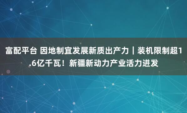 富配平台 因地制宜发展新质出产力｜装机限制超1.6亿千瓦！新疆新动力产业活力迸发