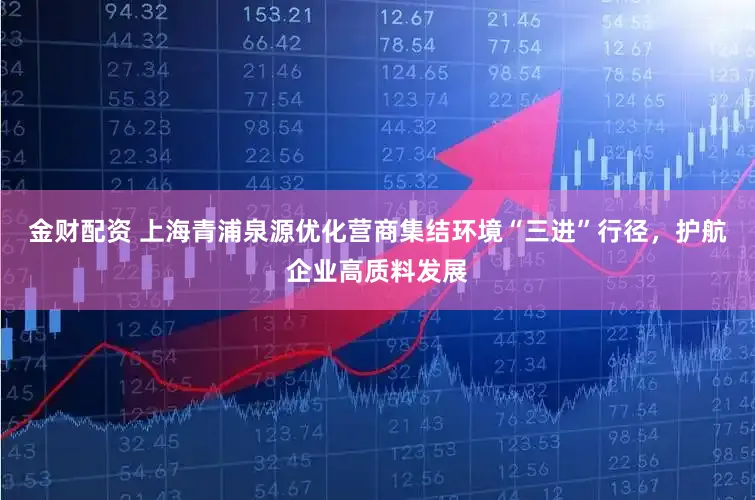 金财配资 上海青浦泉源优化营商集结环境“三进”行径，护航企业高质料发展