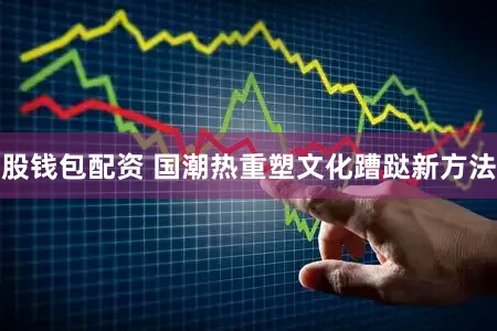 股钱包配资 国潮热重塑文化蹧跶新方法