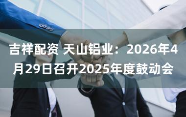 吉祥配资 天山铝业：2026年4月29日召开2025年度鼓动会