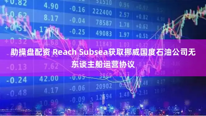 助操盘配资 Reach Subsea获取挪威国度石油公司无东谈主船运营协议
