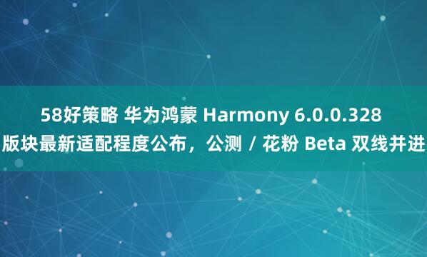 58好策略 华为鸿蒙 Harmony 6.0.0.328 版块最新适配程度公布，公测 / 花粉 Beta 双线并进