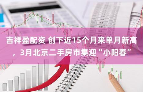 吉祥盈配资 创下近15个月来单月新高，3月北京二手房市集迎“小阳春”