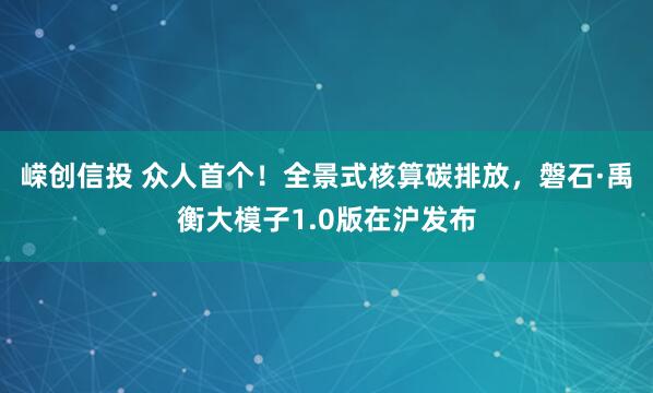 嵘创信投 众人首个！全景式核算碳排放，磐石·禹衡大模子1.0版在沪发布