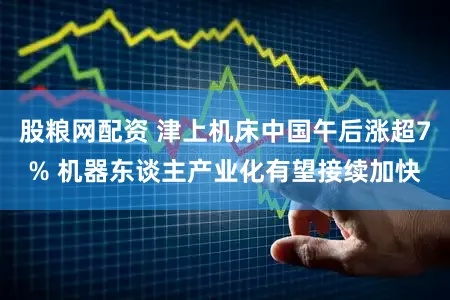 股粮网配资 津上机床中国午后涨超7% 机器东谈主产业化有望接续加快