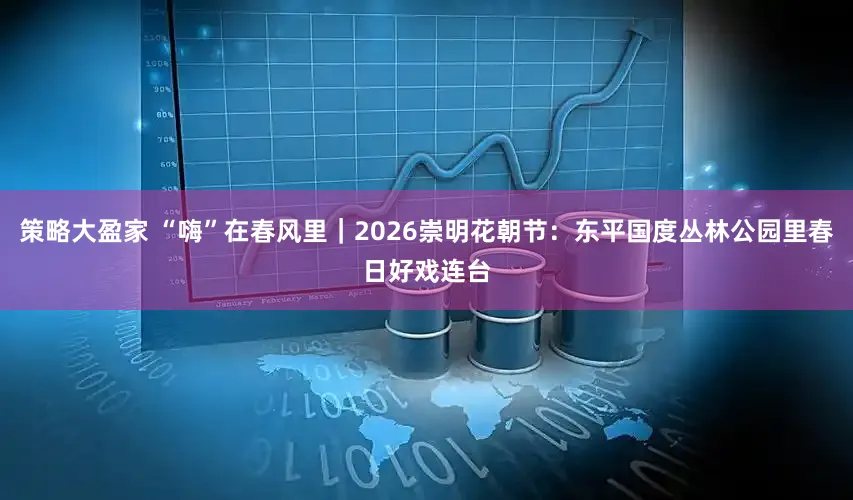 策略大盈家 “嗨”在春风里|2026崇明花朝节:东平国度丛林公园里春日好戏连台