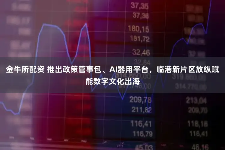 金牛所配资 推出政策管事包、AI器用平台,临港新片区放纵赋能数字文化出海