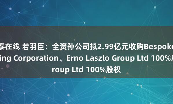 环泰在线 若羽臣:全资孙公司拟2.99亿元收购Bespoke Holding Corporation、Erno Laszlo Group Ltd 100%股权