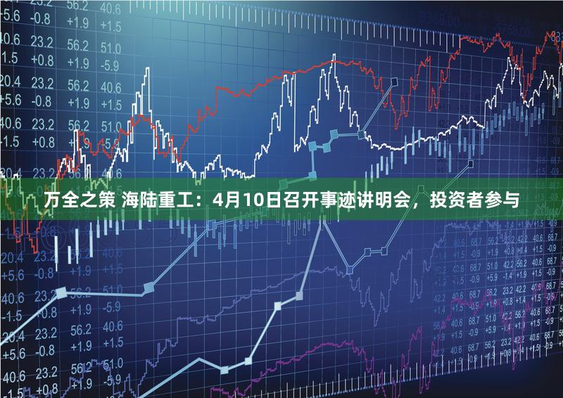 万全之策 海陆重工：4月10日召开事迹讲明会，投资者参与