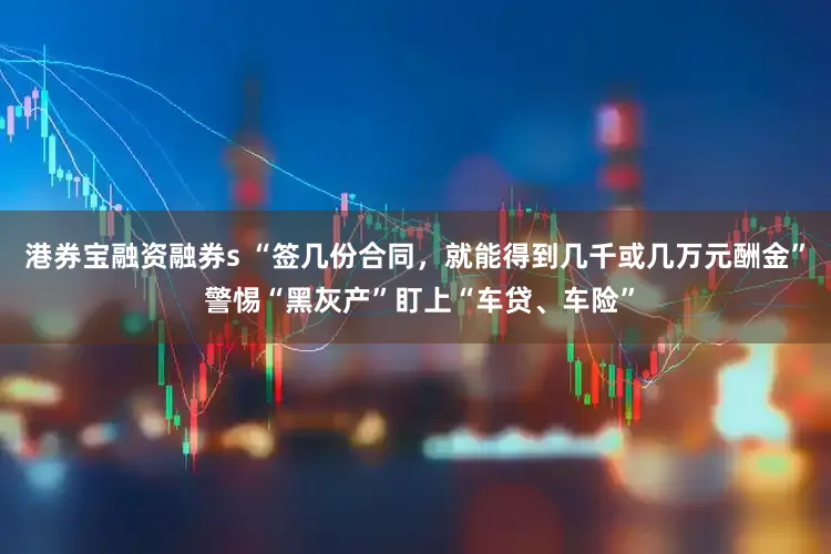 港券宝融资融券s “签几份合同,就能得到几千或几万元酬金” 警惕“黑灰产”盯上“车贷、车险”