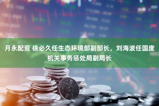 月永配资 徐必久任生态环境部副部长，刘海波任国度机关事务惩处局副局长