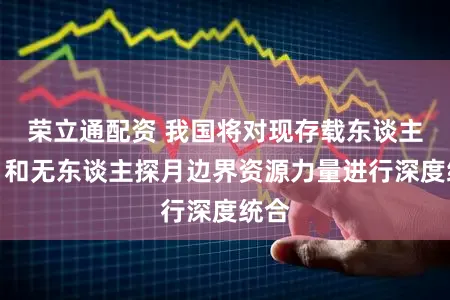 荣立通配资 我国将对现存载东谈主登月和无东谈主探月边界资源力量进行深度统合