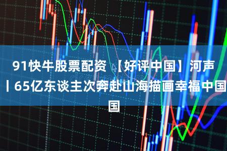 91快牛股票配资 【好评中国】河声丨65亿东谈主次奔赴山海描画幸福中国