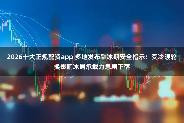 2026十大正规配资app 多地发布融冰期安全指示：受冷暖轮换影响冰层承载力急剧下落