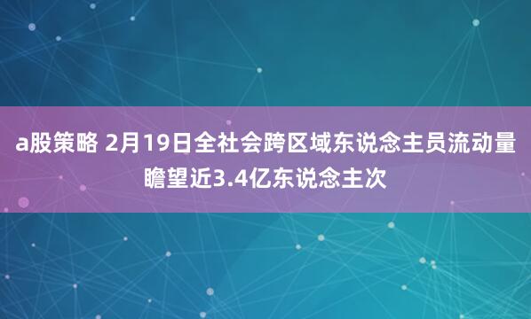a股策略 2月19日全社会跨区域东说念主员流动量瞻望近3.4亿东说念主次