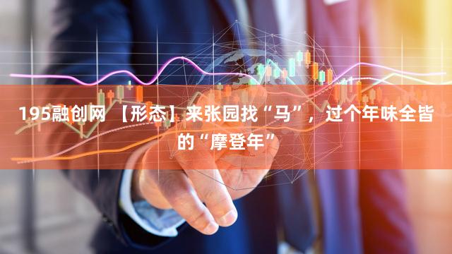 195融创网 【形态】来张园找“马”,过个年味全皆的“摩登年”