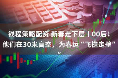 钱程策略配资 新春走下层丨00后!他们在30米高空,为春运“飞檐走壁”