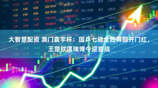 大智慧配资 澳门寰宇杯:国乒七战全胜得回开门红,王楚钦温瑞博今迎首战