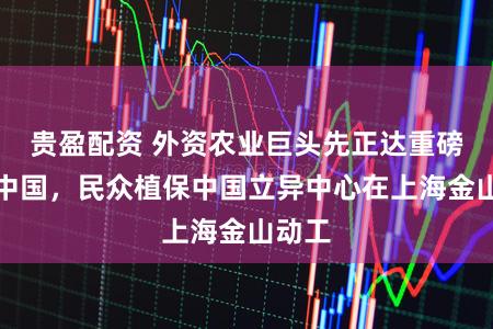 贵盈配资 外资农业巨头先正达重磅加码中国，民众植保中国立异中心在上海金山动工