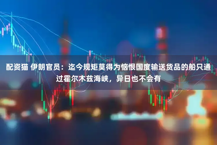 配资猫 伊朗官员：迄今规矩莫得为恼恨国度输送货品的船只通过霍尔木兹海峡，异日也不会有