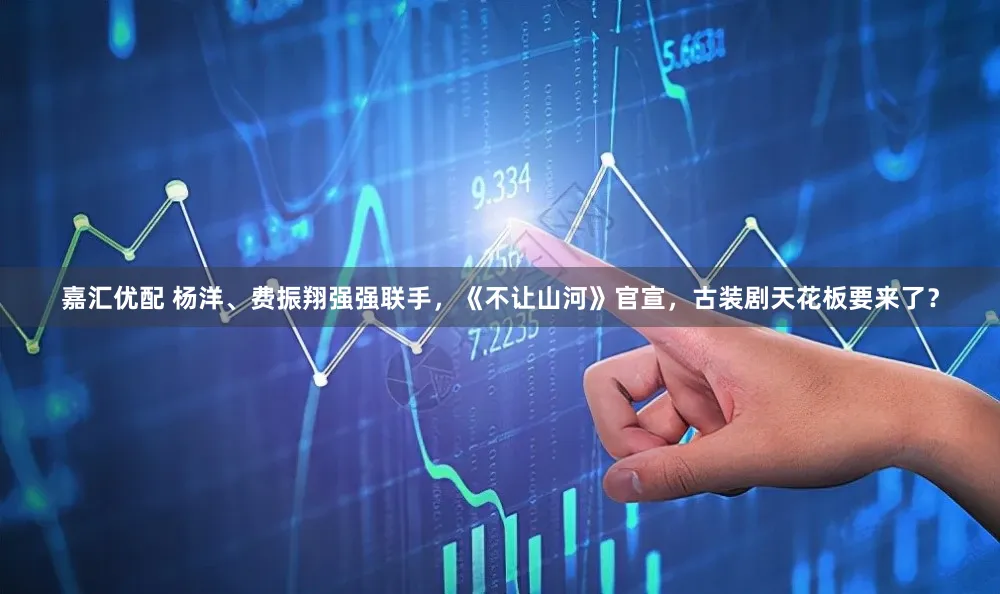 嘉汇优配 杨洋、费振翔强强联手,《不让山河》官宣,古装剧天花板要来了?