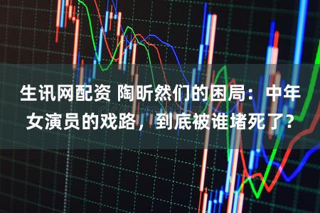生讯网配资 陶昕然们的困局：中年女演员的戏路，到底被谁堵死了？