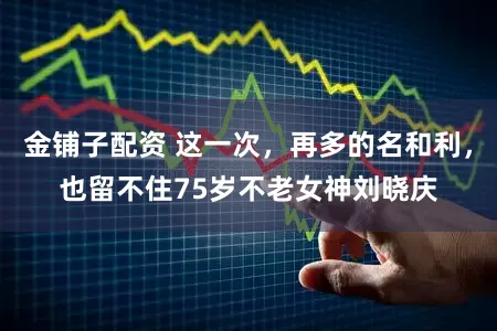 金铺子配资 这一次，再多的名和利，也留不住75岁不老女神刘晓庆