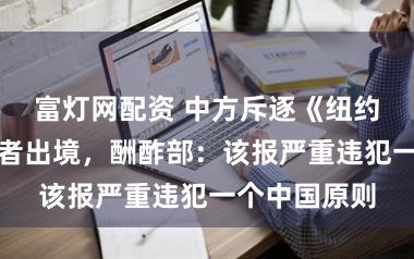 富灯网配资 中方斥逐《纽约时报》一记者出境，酬酢部：该报严重违犯一个中国原则