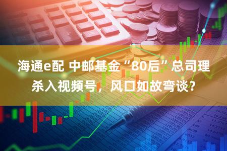 海通e配 中邮基金“80后”总司理杀入视频号，风口如故弯谈？