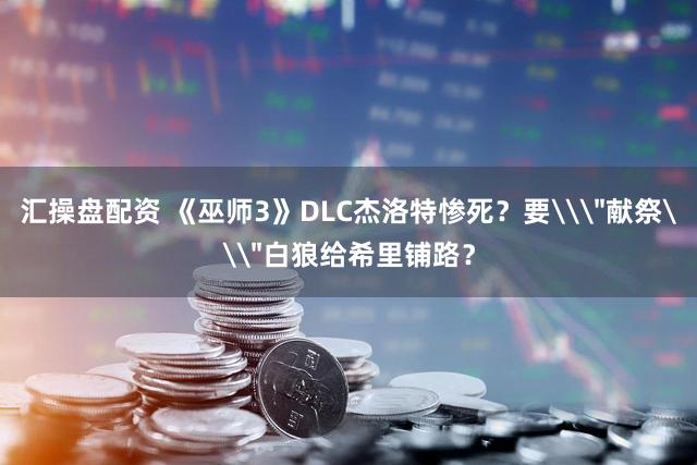 汇操盘配资 《巫师3》DLC杰洛特惨死？要\＂献祭\＂白狼给希里铺路？