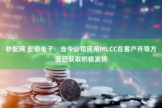 秒配网 宏明电子：当今公司民用MLCC在客户开导方面已获取积极发扬
